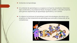  Ambientes de Aprendizaje.
 Un ambiente de aprendizaje es un espacio en el que los estudiantes interactúan,
bajo condiciones y circunstancias físicas, humanas, sociales y culturales propicias,
para generar experiencias de aprendizaje significativo y con sentido.
 Su objetivo es promover el aprendizaje a partir de estrategias educativas cuyo
propósito es crear situaciones de aprendizaje que estimulen el desarrollo de las
competencias.
 