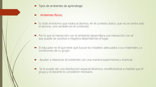  Tipos de ambientes de aprendizaje:
 Ambientes físicos:
 Es todo el entorno que rodea al alumno, en el contexto áulico, que no se centra solo
el alumno, sino también en el contenido.
 Por lo que la interacción con el ambiente desarrollara una interacción con el
que puede ser positiva o negativa dependiendo el lugar.
 El educador es el que tiene que buscar los modelos adecuados a sus materiales y a
condiciones de su grupo.
 Ayudan a relacionar el contenido con una manera experimental y vivencial.
 Se le puede dar una distribución espacial dinámica, modificándose a medida que el
grupo y el docente lo consideren necesario.
 