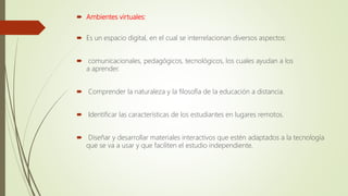  Ambientes virtuales:
 Es un espacio digital, en el cual se interrelacionan diversos aspectos:
 comunicacionales, pedagógicos, tecnológicos, los cuales ayudan a los
a aprender.
 Comprender la naturaleza y la filosofía de la educación a distancia.
 Identificar las características de los estudiantes en lugares remotos.
 Diseñar y desarrollar materiales interactivos que estén adaptados a la tecnología
que se va a usar y que faciliten el estudio independiente.
 