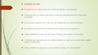  Ambientes formales:
 Se realiza en un sistema educativo institucionalizado y estructurado.
 Cada país tiene un sistema educativo constituido generalmente por instituciones
y privadas.
 (Las privadas requieren de un proceso de habilitación por parte del estado).
 Un sistema formal posee un establecimiento regulado por organismos
 Abarca diferentes niveles de educación: Primaria, Secundaria y Universidad.
 El tránsito por esta estructura se realiza mediante un sistema de credenciales, grados,
títulos y certificados.
 Éstos acreditan los progresos y le permiten el pasaje a un nivel superior.
 