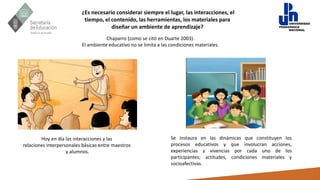 ¿Es necesario considerar siempre el lugar, las interacciones, el
tiempo, el contenido, las herramientas, los materiales para
diseñar un ambiente de aprendizaje?
Se instaura en las dinámicas que constituyen los
procesos educativos y que involucran acciones,
experiencias y vivencias por cada uno de los
participantes; actitudes, condiciones materiales y
socioafectivas.
Chaparro (como se citó en Duarte 2003).
El ambiente educativo no se limita a las condiciones materiales.
Hoy en día las interacciones y las
relaciones interpersonales básicas entre maestros
y alumnos.
 