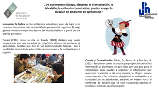 ¿De qué manera el juego, el cuento, la dramatización, la
televisión, la radio y la computadora, pueden apoyar la
creación de ambientes de aprendizaje?
Incorporar la lúdica en los ambientes educativos, pues da lugar a los
procesos de construcción de identidad y pertenencia cognitiva. El juego
genera mundos temporales dentro del mundo habitual a partir de una
activad particular.
Ferrari (1994) como se cita en Duarte (2003) destaca que puede
empleársele con una variedad de propósitos dentro del contexto de
aprendizaje. Señalan que dos de sus potencialidades básicas, son la
posibilidad de construir autoconfianza e incrementar la motivación en el
jugador.
Cuento y Dramatización: Pérez, D., Pérez, A. y Sánchez, R.
(2013) Funcionan como un ayuda que proporciona o facilita
información al alumnado, ya que estos son una guía para el
aprendizaje, pues ayudan a organizar la información que
queremos transmitir y, de esta manera, a ofrecer nuevos
conocimientos a los alumnos, despiertan la motivación y la
curiosidad de los estudiantes, creando un interés hacia el
contenido de aquello que se esté estudiando.Ademas se
favorece y estimula la comunicación.
 