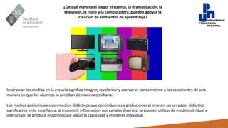 ¿De qué manera el juego, el cuento, la dramatización, la
televisión, la radio y la computadora, pueden apoyar la
creación de ambientes de aprendizaje?
Incorporar los medios en la escuela significa integrar, revalorizar y acercar el conocimiento a los estudiantes de una
manera en que los alumnos lo perciban de manera cotidiana.
Los medios audiovisuales son medios didácticos que con imágenes y grabaciones prometen ser un papel didáctico
significativo en la enseñanza, al transmitir información por canales diversos, se pueden utilizar de modo individual e
interactivo, se produce el aprendizaje según la capacidad y el interés individual.
 
