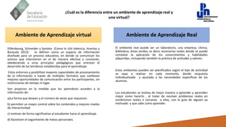 ¿Cuál es la diferencia entre un ambiente de aprendizaje real y
uno virtual?
Dillenbourg, Schneider y Synteta (Como lo citó Valencia, Huertas y
Baracalo 2013) lo definen como un espacio de información
diseñado para un proceso educativo, en donde se comunican los
actores que intervienen en el de manera efectiva y constante,
obedeciendo a unos principios pedagógicos que orientan el
desarrollo de las temáticas establecidas para el aprendizaje.
Estos entornos y posibilitan mayores capacidades de procesamiento
de la información a través de múltiples formatos que conllevan
mejores oportunidades de comunicación entre los participantes, sin
restricciones de tiempo ni lugar.
Son propicios en la medida que los aprendices acceden a la
información de:
a)La forma que deseen y el número de veces que requieran.
b) permiten un mayor control sobre los contenidos y mejores niveles
de interactividad.
c) motivan de forma significativa al estudiante hacia el aprendizaje.
d) favorecen el seguimiento de metas personales.
Ambiente de Aprendizaje Real
Ambiente de Aprendizaje virtual
El ambiente real puede ser un laboratorio, una empresa, clínica,
biblioteca, áreas verdes; es decir, escenarios reales donde se puede
constatar la aplicación de los conocimientos y habilidades
adquiridas, incluyendo también la práctica de actitudes y valores.
Estos ambientes pueden ser planificados según el tipo de actividad
se vaya a realizar en cada momento, dando respuesta
individualizada y ajustada a las necesidades específicas de los
alumnos.
Los estudiantes se motiva de mejor manera a aprender y aprenden
mejor como hacerlo , al tratar de resolver problemas reales en
condiciones reales o cercanas a ellas, con la guía de alguien ya
motivado y que sabe como aprender.
 
