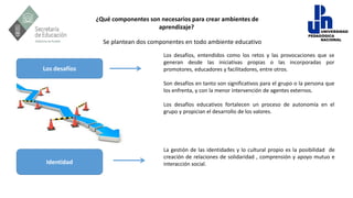 ¿Qué componentes son necesarios para crear ambientes de
aprendizaje?
Los desafíos, entendidos como los retos y las provocaciones que se
generan desde las iniciativas propias o las incorporadas por
promotores, educadores y facilitadores, entre otros.
Son desafíos en tanto son significativos para el grupo o la persona que
los enfrenta, y con la menor intervención de agentes externos.
Los desafíos educativos fortalecen un proceso de autonomía en el
grupo y propician el desarrollo de los valores.
Los desafíos
La gestión de las identidades y lo cultural propio es la posibilidad de
creación de relaciones de solidaridad , comprensión y apoyo mutuo e
interacción social.
Identidad
Se plantean dos componentes en todo ambiente educativo
 