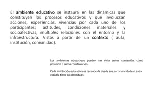 El ambiente educativo se instaura en las dinámicas que
constituyen los procesos educativos y que involucran
acciones, experiencias, vivencias por cada uno de los
participantes; actitudes, condiciones materiales y
socioafectivas, múltiples relaciones con el entorno y la
infraestructura. Vistas a partir de un contexto ( aula,
institución, comunidad).
Los ambientes educativos pueden ser visto como contenido, como
proyecto o como construcción.
Cada institución educativa es reconocida desde sus particularidades ( cada
escuela tiene su identidad).
 