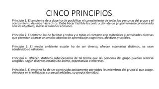 CINCO PRINCIPIOS
Principio 1. El ambiente de a clase ha de posibilitar el conocimiento de todas las personas del grupo y el
acercamiento de unos hacia otros. Debe hacer factible la construcción de un grupo humano cohesionado
con los objetivos, metas o ilusiones comunes.
Principio 2. El entorno ha de facilitar a todos y a todas el contacto con materiales y actividades diversas
que permitan abarcar un amplio abanico de aprendizajes cognitivos, afectivos y sociales.
Principio 3. El medio ambiente escolar ha de ser diverso, ofrecer escenarios distintos, ya sean
construidos o naturales.
Principio 4. Ofrecer distintos subescenarios de tal forma que las personas del grupo puedan sentirse
acogidas, según distintos estados de ánimo, expectativas e intereses.
Principio 5. El entorno ha de ser construido activamente por todos los miembros del grupo al que acoge,
viéndose en él reflejadas sus peculiaridades, su propia identidad.
 