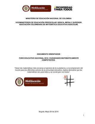 1
MINISTERIO DE EDUCACIÓN NACIONAL DE COLOMBIA
VICEMINISTERIOS DE EDUCACIÓN PREESCOLAR, BÁSICA, MEDIA Y SUPERIOR
ASOCIACIÓN COLOMBIANA DE MATEMÁTICA EDUCATIVA ASOCOLME
DOCUMENTO ORIENTADOR
FORO EDUCATIVO NACIONAL 2014: CIUDADANOS MATEMÁTICAMENTE
COMPETENTES.
“Hacer las matemáticas más cercanas al ejercicio de la ciudadanía y a la comprensión del
mundo para los diferentes actores de la comunidad educativa, implica demostrar que las
matemáticas son para todos y se construyen con todos”.
Bogotá, Mayo 08 de 2014
 