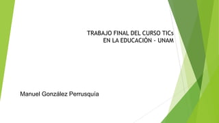 TRABAJO FINAL DEL CURSO TICs
EN LA EDUCACIÓN - UNAM
Manuel González Perrusquía
 