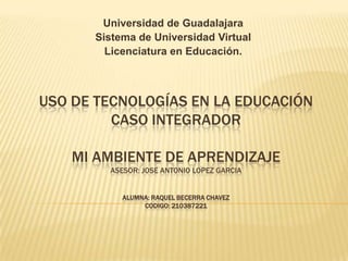 Universidad de Guadalajara
Sistema de Universidad Virtual
Licenciatura en Educación.

USO DE TECNOLOGÍAS EN LA EDUCACIÓN
CASO INTEGRADOR
MI AMBIENTE DE APRENDIZAJE
ASESOR: JOSE ANTONIO LOPEZ GARCIA
ALUMNA: RAQUEL BECERRA CHAVEZ
CODIGO: 210387221

 