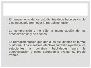 • El pensamiento de los estudiantes debe hacerse visible
y es necesario promover la retroalimentación.
• La comprensión y no sólo la memorización de los
procedimientos y de hechos.
• La retroalimentación que dan a los estudiantes es formal
o informal. Los maestros efectivos también ayudan a los
estudiantes a construir habilidades para la
autoevaluación y éstos aprenden a evaluar su propio
trabajo.
 