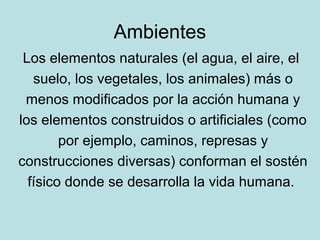 Ambientes
 Los elementos naturales (el agua, el aire, el
   suelo, los vegetales, los animales) más o
 menos modificados p...