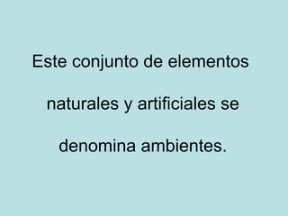 Este conjunto de elementos

 naturales y artificiales se

   denomina ambientes.
 