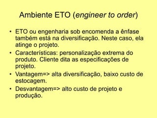 Ambiente ETO (engineer to order)
• ETO ou engenharia sob encomenda a ênfase
também está na diversificação. Neste caso, ela
atinge o projeto.
• Características: personalização extrema do
produto. Cliente dita as especificações de
projeto.
• Vantagem=> alta diversificação, baixo custo de
estocagem.
• Desvantagem=> alto custo de projeto e
produção.
 