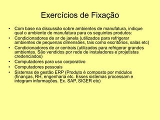 Exercícios de Fixação
• Com base na discussão sobre ambientes de manufatura, indique
qual o ambiente de manufatura para os seguintes produtos:
• Condicionadores de ar de janela (utilizados para refrigerar
ambientes de pequenas dimensões, tais como escritórios, salas etc)
• Condicionadores de ar centrais (utilizados para refrigerar grandes
ambientes. São vendidos por rede de instaladores e projetistas
credenciados)
• Computadores para uso corporativo
• Computadores pessoais
• Sistemas de gestão ERP (Produto é composto por módulos
(finanças, RH, engenharia etc. Esses sistemas processam e
integram informações. Ex. SAP, SIGER etc)
 