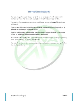 PROYECTOS EN EJECUCIÓN

Proyectos integradores de centro que recojan todas las tecnologías alrededor de la revisión
técnico mecánica en el contexto de la regulación ambiental y el desarrollo sostenible.

Proyectos en el contexto del mantenimiento mecánico que generen cultura y alfabetización de
calidad total.

Proyectos relacionados con el mantenimiento del general del automotor que propendan por la
seguridad de las personas y el medio ambiente.

Proyectos que posibiliten el desarrollo de nuevas tecnologías involucradas en el automotor que
faciliten los procesos de mantenimiento y la mejora de los diseño.

Desarrollo de software interactivo que permita el aprendizaje de principios y conceptos químicos y
físicos relacionados con los sistemas del automotor.

Proyectos de construcción de maquetas y/o prototipos de los sistemas del automotor que faciliten
el aprendizaje autónomo.




Daniel Fernando Raigoso                                                                   261039
 