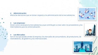 ● Administración:
Afecta las decisiones que se toman respecto a la administración de la mercadotecnia.
● Las empresas:
Sirven como canal para la mercadotecnia y que contribuyen a crear valor; los proveedores y los
intermediarios para la comercialización.
● Los Mercados:
Son en los que puede vender la empresa: los mercados de consumidores, de productores, de
revendedores, de gobierno y los internacionales.
 