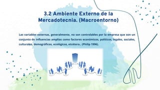 Las variables externas, generalmente, no son controlables por la empresa que son un
conjunto de influencias amplias como factores económicos, políticos, legales, sociales,
culturales, demográficos, ecológicos, etcétera.. (Philip 1996).
3.2 Ambiente Externo de la
Mercadotecnia. (Macroentorno)
 