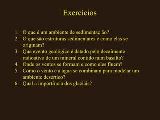Exercícios O que é um ambiente de sedimentação? O que são estruturas sedimentares e como elas se originam? Que evento geológico é datado pelo decaimento radioativo de um mineral contido num basalto? Onde os ventos se formam e como eles fluem? Como o vento e a água se combinam para modelar um ambiente desértico? Qual a importância dos glaciais? 