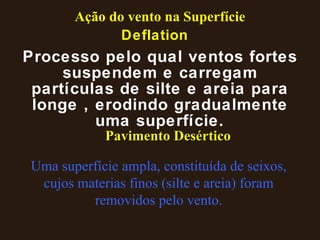 Deflation Processo pelo qual ventos fortes suspendem e carregam partículas de silte e areia para longe , erodindo gradualmente uma superfície. Pavimento Desértico Uma superfície ampla, constituída de seixos, cujos materias finos (silte e areia) foram removidos pelo vento. Ação do vento na Superfície 