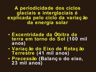 A periodicidade dos ciclos glaciais e interglaciais é explicada pelo ciclo da variação da energia solar Excentridade da Órbitra da terra em torno do Sol  (100 mil anos) Variação do Eixo de Rotação Terrestre  (41 mil anos) Precessão  (Balanço do eixo, 23 mil anos) 