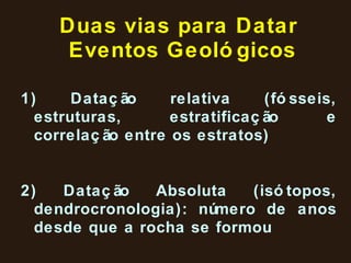 Duas vias para Datar  Eventos Geológicos 1) Datação relativa (fósseis, estruturas, estratificação e correlação entre os estratos) 2) Datação Absoluta (isótopos, dendrocronologia): número de anos desde que a rocha se formou  