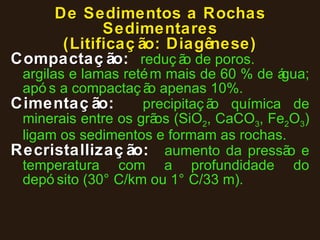 De Sedimentos a Rochas Sedimentares (Litificação: Diagênese) Compactação :  redução de poros. argilas e lamas retém mais de 60 % de água; após a compactação apenas 10%. Cimentação :  precipitação química de minerais entre os grãos (SiO 2 , CaCO 3 , Fe 2 O 3 ) ligam os sedimentos e formam as rochas. Recristallização :  aumento da pressão e temperatura com a profundidade do depósito (30°C/km ou 1°C/33 m). 