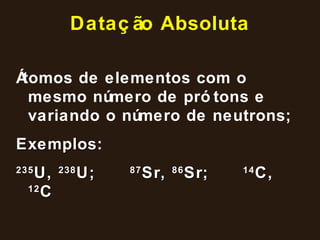 Datação Absoluta Átomos de elementos com o mesmo número de prótons e variando o número de neutrons; Exemplos : 235 U,  238 U; 87 Sr,  86 Sr;  14 C,  12 C 