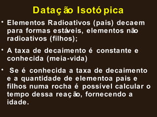 Datação Isotópica Elementos Radioativos (pais) decaem para formas estáveis, elementos não radioativos (filhos); A taxa de decaimento é constante e conhecida (meia-vida) Se é conhecida a taxa de decaimento e a quantidade de elementoa pais e filhos numa rocha é possível calcular o tempo dessa reação, fornecendo a idade. 