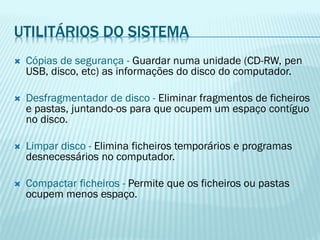 UTILITÁRIOS DO SISTEMA
 Cópias de segurança - Guardar numa unidade (CD-RW, pen
USB, disco, etc) as informações do disco do computador.
 Desfragmentador de disco - Eliminar fragmentos de ficheiros
e pastas, juntando-os para que ocupem um espaço contíguo
no disco.
 Limpar disco - Elimina ficheiros temporários e programas
desnecessários no computador.
 Compactar ficheiros - Permite que os ficheiros ou pastas
ocupem menos espaço.
 