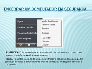 ENCERRAR UM COMPUTADOR EM SEGURANÇA
SUSPENDER - Colocar o computador num estado de baixo consumo para poder
retomar a sessão do Windows rapidamente.
Hibernar - Guardar o estado do ambiente de trabalho actual no disco para poder
continuar a sessão a partir do ponto onde foi deixada e, em seguida, encerrar o
computador.
 