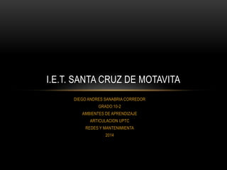 I.E.T. SANTA CRUZ DE MOTAVITA 
DIEGO ANDRES SANABRIA CORREDOR 
GRADO:10-2 
AMBIENTES DE APRENDIZAJE 
ARTICULACION UPTC 
REDES Y MANTENIMIENTA 
2014 
 