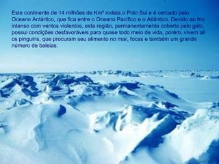 Este continente de 14 milhões de Km² rodeia o Polo Sul e é cercado pelo Oceano Antártico, que fica entre o Oceano Pacífico e o Atlântico. Devido ao frio intenso com ventos violentos, esta região, permanentemente coberta pelo gelo, possui condições desfavoráveis para quase todo meio de vida, porém, vivem ali os pinguins, que procuram seu alimento no mar, focas e também um grande número de baleias.  