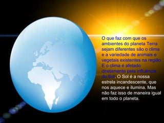 O que faz com que os ambientes do planeta Terra sejam diferentes são o clima e a variedade de animais e vegetais existentes na região. E o clima é afetado diretamente pela influência do Sol . O Sol é a nossa estrela incandescente, que nos aquece e ilumina. Mas não faz isso de maneira igual em todo o planeta. 