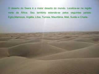 O deserto do Saara é o maior deserto do mundo. Localiza-se na região norte da África. Seu território estende-se pelos seguintes países: Egito,Marrocos, Argélia, Líbia, Tunísia, Mauritânia, Mali, Sudão e Chade. 