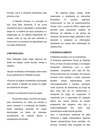 Arrudas, que é o ambiente sedimentar mais próximo a nós. 
O Ribeirão Arrudas, é o principal rio que corta Belo Horizonte. É de suma importância para a população a preservação desse rio. A melhora de suas condições e a despoluição do rio refletirá diretamente em nossas vidas, já que ele vem sofrendo a longo prazo um processo de degradação que nos afeta diretamente. 
5 METODOLOGIA 
Para realização deste artigo optou-se por dividir em etapas, sendo reunião, campo e relatório. 
-Buscar na literatura informações sobre bacia fluvial sedimentar do Ribeirão Arrudas. 
-Procurar os órgãos competentes autorização para realizar o trabalho de campo na região da nascente do Arrudas. 
-Analisar os ambientes fluviais da região. 
Na primeira etapa, reunimos em grupo, para resolvermos os meios de estudos a serem buscado e a realização do trabalho, serão realizadas consultas em mapa, demarcação de áreas de interesse, levantamento de material teórico e planejamento de campo. 
Na segunda etapa, campo, serão observados e analisados os elementos levantados no primeiro gabinete, comprovando ou não os questionamentos iniciais. Com o auxílio do GPS o trajeto será gravado para posteriores análises da diferença de altitudes e de pontos de interesse. Na terceira etapa, gabinete II, será discutido e analisado as informações levantadas em campo para elaboração do relatório final. 
6 DESENVOLVIMENTO 
O Ribeirão Arrudas é um rio meandrante, 
O Ambiente sedimentar Fluvial do Ribeirão tinha um fluxo de baixa energia, e conseguia transportar sedimentos com a maior facilidade, comparado com hoje em dia, formava planícies de inundação, ele possuía minerais como Quartzo e micas, possuíam também rochas sedimentares como ortoconglomerados e arenitos, acontecia muito acumulo de sedimentos ao longo do leito. Este tipo de rio predominava o transporte de carga em suspensão. O meandrate tem a capacidade de migração lateral dos canais através da erosão progressiva das margens, mas com a impermeabilização dos solos esta característica acaba ficando perdida. 
Com o crescimento acelerado de Belo Horizonte e região metropolitana, algumas dessas características foram perdidas, em primeiro momento pela ocupação do leito  