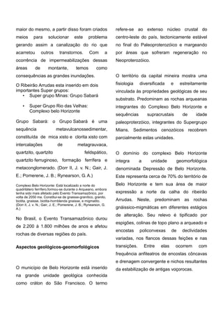 maior do mesmo, a partir disso foram criados meios para solucionar este problema gerando assim a canalização do rio que acarretou outros transtornos. Com a ocorrência de impermeabilizações dessas áreas de montante, temos como consequências as grandes inundações. 
O Ribeirão Arrudas esta inserido em dois importantes Super grupos: 
• Super grupo Minas: Grupo Sabará 
• Super Grupo Rio das Velhas: Complexo belo Horizonte 
Grupo Sabará: o Grupo Sabará é uma sequência metavulcanossedimentar, constituída de mica xisto e clorita xisto com intercalações de metagrauvaca, quartzito, quartzito feldspático, quartzito ferruginoso, formação ferrífera e metaconglomerado. (Dorr II, J. v. N.; Gair, E.; Pomerene, J. B.; Rynearson, G. A.) 
Complexo Belo Horizonte: Está localizado a norte do quadrilátero ferrífero,formou-se durante o Arqueano, embora tenha sido mais afetado pelo Evento Transamazônico, por volta de 2050 ma. Constitui-se de gnaisse-granítico, granito, biotita, gnaisse, biotita-hornblenda gnaisse, e migmatito. (Dorr II, J. v. N.; Gair, J. E.; Pomerene, J. B.; Rynearson, G. A.) No Brasil, o Evento Transamazônico durou de 2.200 à 1.800 milhões de anos e afetou rochas de diversas regiões do país. 
Aspectos geológicos-geomorfológicos 
O município de Belo Horizonte está inserido na grande unidade geológica conhecida como cráton do São Francisco. O termo refere-se ao extenso núcleo crustal do centro-leste do país, tectonicamente estável no final do Paleoproterozóico e margeando por áreas que sofreram regeneração no Neoproterozóico. 
O território da capital mineira mostra uma fisiologia diversificada e estreitamente vinculada às propriedades geológicas de seu substrato. Predominam as rochas arqueanas integrantes do Complexo Belo Horizonte e sequências supracrustais de idade paleoproterzóico, integrantes do Supergrupo Mians. Sedimentos cenozóicos recobrem parcialmente estas unidades. 
O domínio do complexo Belo Horizonte integra a unidade geomorfológica denominada Depressão de Belo Horizonte. Este representa cerca de 70% do território de Belo Horizonte e tem sua área de maior expressão a norte da calha do ribeirão Arrudas. Neste, predominam as rochas gnáissico-migmáticas em diferentes estágios de alteração. Seu relevo é tipificado por espigões, colinas de topo plano a arqueado e encostas policonvexas de declividades variadas, nos flancos dessas feições e nas transições. Entre elas ocorrem com frequência anfiteatros de encostas côncavas e drenagem convergente e nichos resultantes da estabilização de antigas voçorocas. 
 