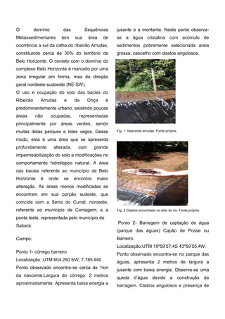 O domínio das Sequências Metassedimentares tem sua área de ocorrência a sul da calha do ribeirão Arrudas, constituindo cerca de 30% do território de Belo Horizonte. O contato com o domínio do complexo Belo Horizonte é marcado por uma zona irregular em forma, mas de direção geral nordeste-sudoeste (NE-SW). 
O uso e ocupação do solo das bacias do Ribeirão Arrudas e da Onça é predominantemente urbano, existindo poucas áreas não ocupadas, representadas principalmente por áreas verdes, sendo muitas delas parques e lotes vagos. Desse modo, esta é uma área que se apresenta profundamente alterada, com grande impermeabilização do solo e modificações no comportamento hidrológico natural. A área das bacias referente ao município de Belo Horizonte é onde se encontra maior alteração. As áreas menos modificadas se encontram em sua porção sudeste, que coincide com a Serra do Curral; noroeste, referente ao município de Contagem; e a ponta leste, representada pelo município de 
Sabará. Campo: 
Ponto 1- córrego barreiro 
Localização: UTM 604.250 EW, 7.785.940 
Ponto observado encontra-se cerca de 1km da nascente.Largura do córrego: 2 metros aproximadamente. Apresenta baixa energia a jusante e a montante. Neste ponto observa- se a água cristalina com acúmulo de sedimentos pobremente selecionada areia grossa, cascalho com clastos angulosos. 
Fig. 1. Nascente arrudas. Fonte própria. 
Fig. 2 Clastos encontrado no leito do rio. Fonte própria. 
Ponto 2- Barragem de captação de água (parque das águas) Capão de Posse ou Barreiro. 
Localização:UTM 19º59’57.4S 43º59’55.4W. 
Ponto observado encontra-se no parque das águas, apresenta 2 metros de largura a jusante com baixa energia. Observa-se uma queda d’água devido a construção da barragem. Clastos angulosos e presença de  