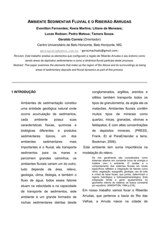 AMBIENTE SEDIMENTAR FLUVIAL E O RIBEIRÃO ARRUDAS 
Evenilton Fernandes; Kesia Martins; Liliane de Menezes; Lucas Redoan; Pedro Mateus; Tamara Souza. 
Geraldo Correia (Orientador) 
Centro Universitário de Belo Horizonte, Belo Horizonte, MG 
geologiatig@yahoo.com.br 3 geracmachado@gmail.com; 
RESUMO: Este trabalho analisa os elementos que configuram a região de Ribeirão Arrudas e seu entorno como sendo áreas de depósitos sedimentares e como a dinâmica fluvial participa deste processo. 
Abstract: This paper examines the elements that make up the region of Rio Above and its surroundings as being areas of sedimentary deposits and fluvial dynamics as part of this process. 
____________________________________________________________________________ 
1 INTRODUÇÃO 
Ambientes de sedimentação constitui uma entidade geológica natural onde ocorre acumulação de sedimentos, cada ambiente possui suas características físicas, químicas e biológicas diferentes e produtos sedimentares típicos, um dos ambientes sedimentares mais importantes é o fluvial, ele transporta sedimentos para os mares e percorrem grandes caminhos, os ambientes fluviais variam um do outro, tudo depende da área, relevo, geologia, clima, litologia, e também o fluxo de água, todos esses fatores atuam na velocidade e na capacidade de transporte de sedimentos, este ambiente é um grande formador de rochas sedimentares detritas desde conglomerados, argilitos, arenitos e siltitos também transporta todos os tipos de granulometria, da argila ate os matacões. Ambientes fluviais contêm muitos tipos de minerais como quartzo, micas, granadas, olivinas e feldspatos. E com altas concentrações de depósitos minerais. (PRESS, Frank. Et al ParaEntender a terra. Bookman, 2006). 
Este ambiente tem suma importância na modelação do relevo. 
Os rios geralmente são considerados como sistemas abertos em constante troca de energia e matéria com o ambiente. O caráter e o comportamento dos sistemas fluviais em locais específicos refletem a integração de fatores como clima, vegetação, topografia, geologia, uso do solo e níveis de base locais, que juntos, determinam o regime hidrológico e hidrossedimentológico. Esta integração tende a gerar ajustamentos na geometria interna do sistema na busca constante por equilíbrio. (KNIGHTON, 1984,p.218). 
Em nosso trabalho vamos focar o Ribeirão Arrudas, que pertence a bacia do Rio das Velhas, a Arruda nasce na cidade de  