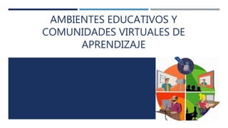 AMBIENTES EDUCATIVOS Y
COMUNIDADES VIRTUALES DE
APRENDIZAJE
 
