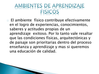 El ambiente físico contribuye efectivamente
en el logro de experiencias, conocimientos,
saberes y actitudes propias de un
aprendizaje exitoso. Por lo tanto vale resaltar
que las condiciones físicas, arquitectónicas y
de paisaje son prioritarias dentro del proceso
enseñanza y aprendizaje y mas si queremos
una educación de calidad.
 