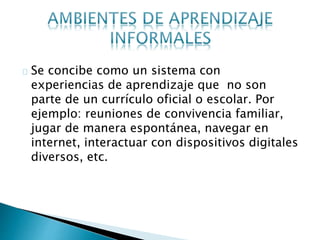 Se concibe como un sistema con
experiencias de aprendizaje que no son
parte de un currículo oficial o escolar. Por
ejemplo: reuniones de convivencia familiar,
jugar de manera espontánea, navegar en
internet, interactuar con dispositivos digitales
diversos, etc.
 