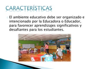 El ambiente educativo debe ser organizado e
intencionado por la Educadora o Educador,
para favorecer aprendizajes significativos y
desafiantes para los estudiantes.
 