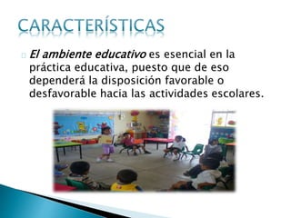 El ambiente educativo es esencial en la
práctica educativa, puesto que de eso
dependerá la disposición favorable o
desfavorable hacia las actividades escolares.
 
