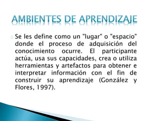 Se les define como un "lugar" o "espacio"
donde el proceso de adquisición del
conocimiento ocurre. El participante
actúa, usa sus capacidades, crea o utiliza
herramientas y artefactos para obtener e
interpretar información con el fin de
construir su aprendizaje (González y
Flores, 1997).
 