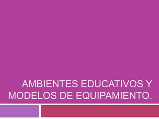 AMBIENTES EDUCATIVOS Y
MODELOS DE EQUIPAMIENTO.
 