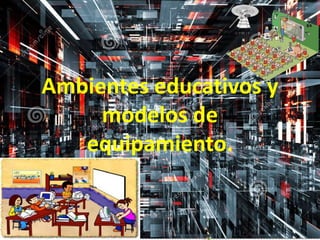 Ambientes educativos y
modelos de
equipamiento.
 