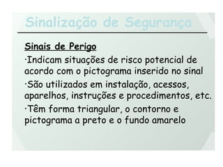 Sinalização de Segurança
Sinais de Perigo
•Indicam situações de risco potencial de
acordo com o pictograma inserido no sinal
•São utilizados em instalação, acessos,
aparelhos, instruções e procedimentos, etc.
•Têm forma triangular, o contorno e
pictograma a preto e o fundo amarelo
 
