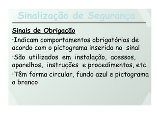 Sinalização de Segurança
Sinais de Obrigação
•Indicam comportamentos obrigatórios de
acordo com o pictograma inserido no sinal
•São utilizados em instalação, acessos,
aparelhos, instruções e procedimentos, etc.
•Têm forma circular, fundo azul e pictograma
a branco
 