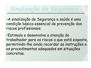 Sinalização de Segurança
•A sinalização de Segurança e saúde é uma
condição básica essencial de prevenção dos
riscos profissionais;
•Estimula e desenvolve a atenção do
trabalhador para os riscos a que está exposto,
permitindo-lhe ainda recordar as instruções e
os procedimentos adequados em situações
concretas.
 